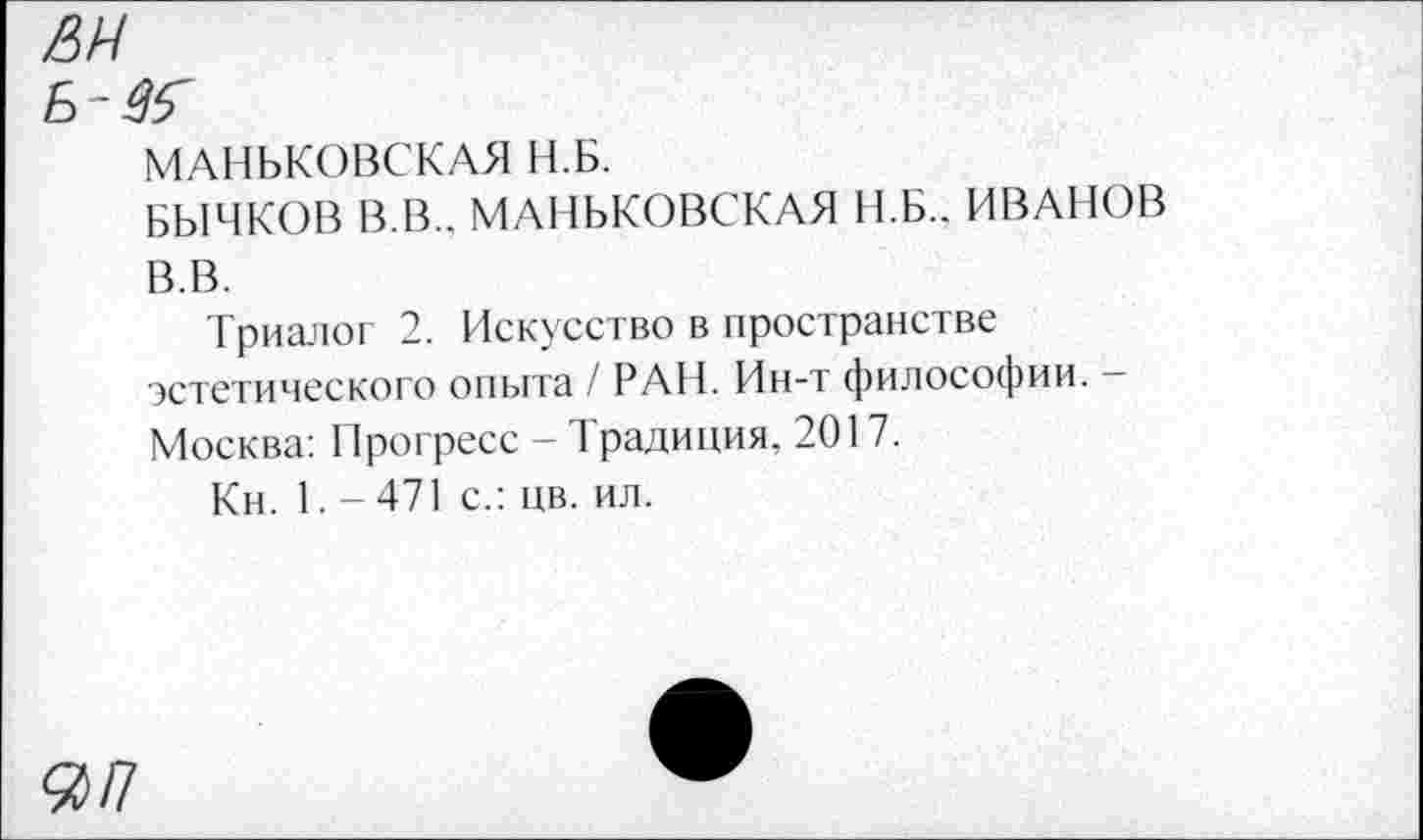 ﻿Ж
6-#Г
МАНЬКОВСКАЯ Н.Б.
БЫЧКОВ В.В.. МАНЬКОВСКАЯ Н.Б.. ИВАНОВ В.В.
Триалог 2. Искусство в пространстве эстетического опыта / РАН. Ин-т философии. -Москва: Прогресс - Традиция. 2017.
Кн. 1. — 471 с.: цв. ил.
Я/7